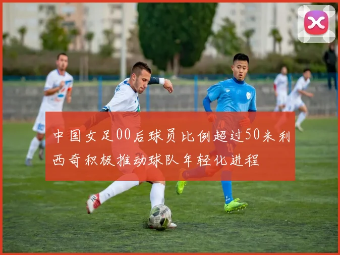 中国女足00后球员比例超过50米利西奇积极推动球队年轻化进程