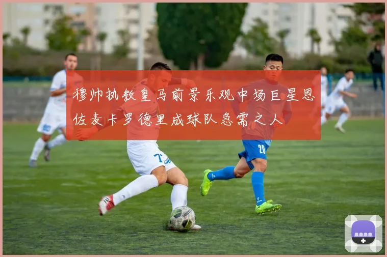 穆帅执教皇马前景乐观中场巨星恩佐麦卡罗德里成球队急需之人