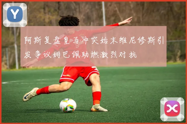 阿斯复盘皇马冲突始末维尼修斯引发争议姆巴佩助燃激烈对抗