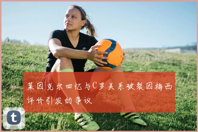 莱因克尔回忆与C罗关系破裂因梅西评价引发的争议