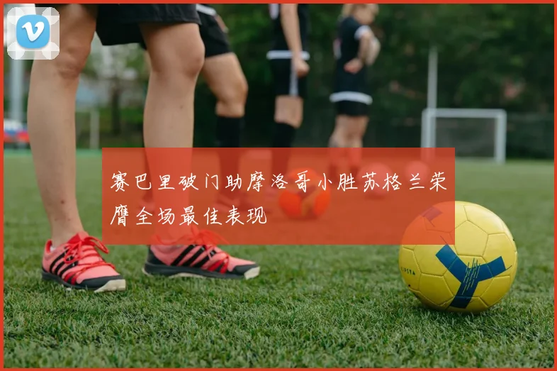 赛巴里破门助摩洛哥小胜苏格兰荣膺全场最佳表现
