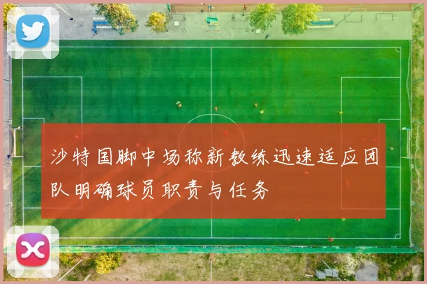 沙特国脚中场称新教练迅速适应团队明确球员职责与任务