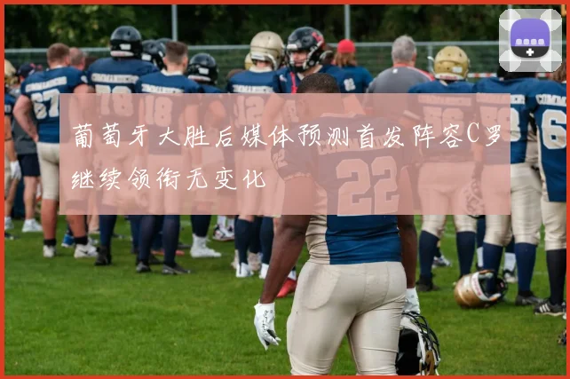 葡萄牙大胜后媒体预测首发阵容C罗继续领衔无变化