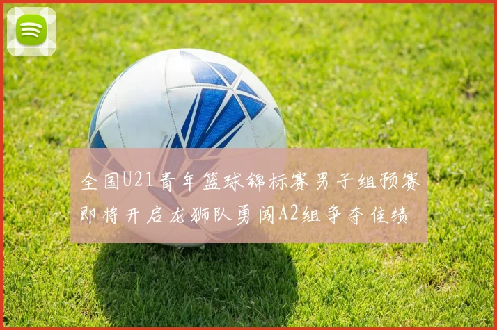 全国U21青年篮球锦标赛男子组预赛即将开启龙狮队勇闯A2组争夺佳绩