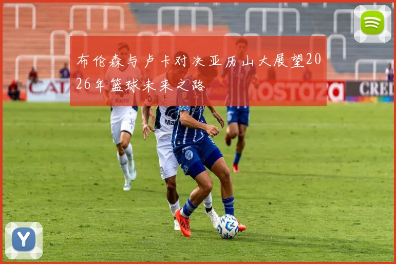 布伦森与卢卡对决亚历山大展望2026年篮球未来之路