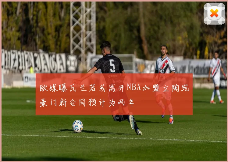欧媒曝瓦兰若或离开NBA加盟立陶宛豪门新合同预计为两年