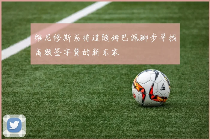 维尼修斯或将追随姆巴佩脚步寻找高额签字费的新东家