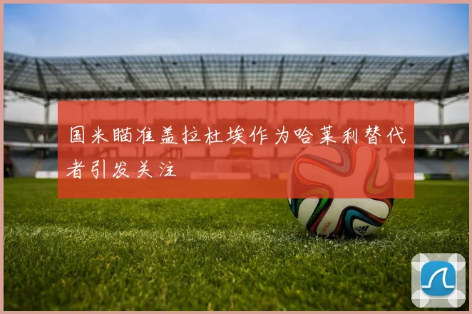 国米瞄准盖拉杜埃作为哈莱利替代者引发关注