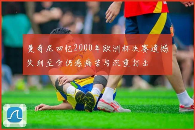 曼奇尼回忆2000年欧洲杯决赛遗憾失利至今仍感痛苦与沉重打击