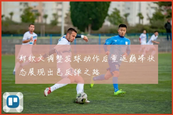 郑钦文调整发球动作后重返巅峰状态展现出色反弹之路