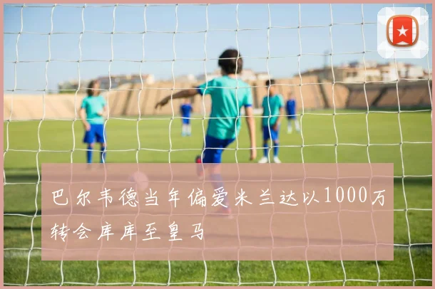 巴尔韦德当年偏爱米兰达以1000万转会库库至皇马