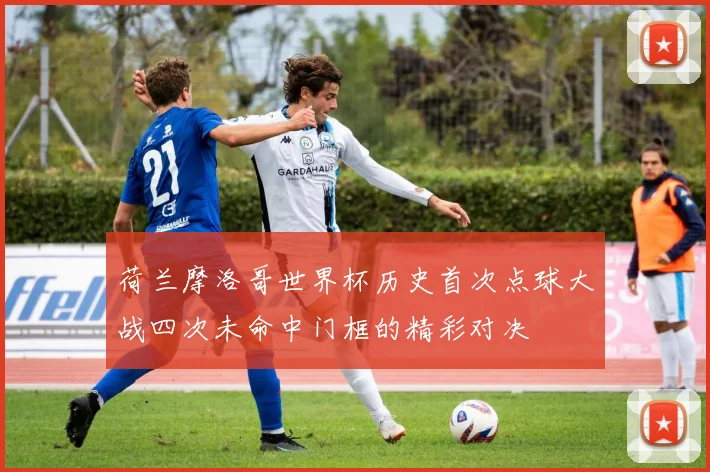 荷兰摩洛哥世界杯历史首次点球大战四次未命中门框的精彩对决