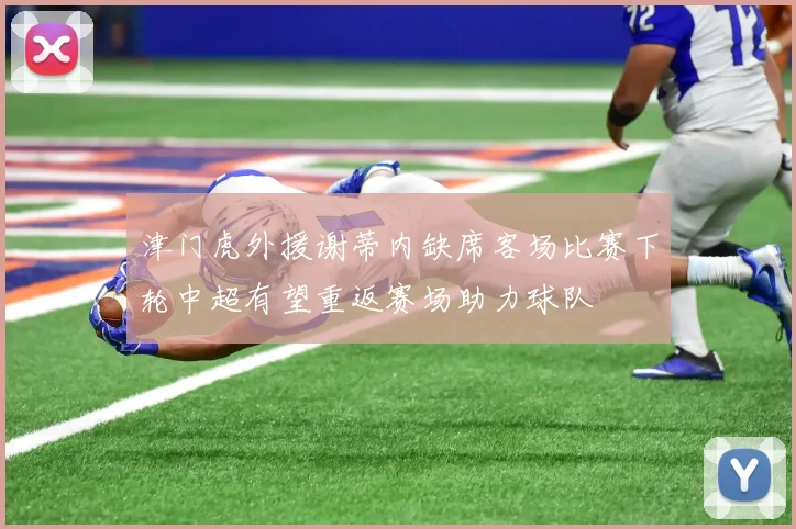 津门虎外援谢蒂内缺席客场比赛下轮中超有望重返赛场助力球队