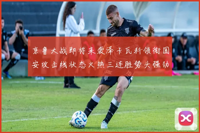 京鲁大战即将来袭泽卡瓦科领衔国安攻击线状态火热三连胜势头强劲