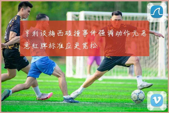 亨利谈梅西碰撞事件强调动作无恶意红牌标准应更宽松