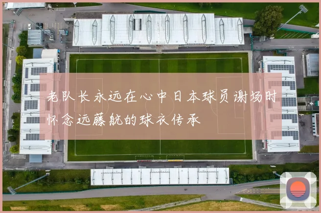 老队长永远在心中日本球员谢场时怀念远藤航的球衣传承