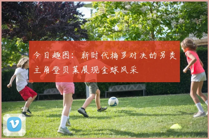 今日趣图：新时代梅罗对决的另类主角登贝莱展现金球风采