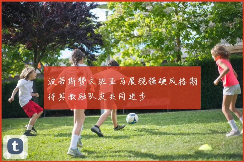 波蒂斯赞文班亚马展现强硬风格期待其激励队友共同进步