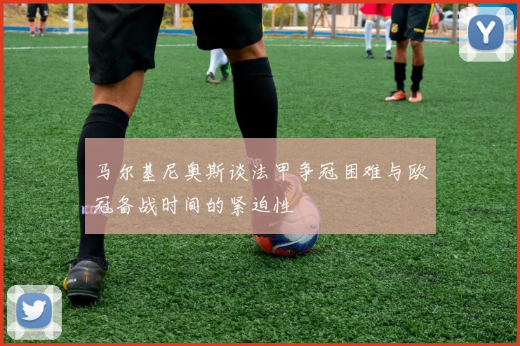 马尔基尼奥斯谈法甲争冠困难与欧冠备战时间的紧迫性